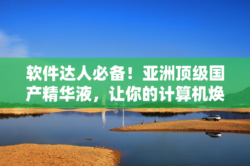 軟件達(dá)人必備！亞洲頂級國產(chǎn)精華液，讓你的計(jì)算機(jī)煥發(fā)出令人艷羨的活力