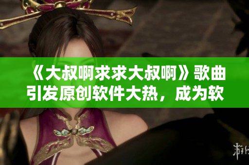 《大叔啊求求大叔啊》歌曲引發(fā)原創(chuàng)軟件大熱，成為軟件市場最新爆款