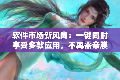 軟件市場新風(fēng)尚：一鍵同時享受多款應(yīng)用，不再需親膜試用
