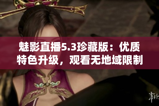 魅影直播5.3珍藏版：優(yōu)質(zhì)特色升級，觀看無地域限制