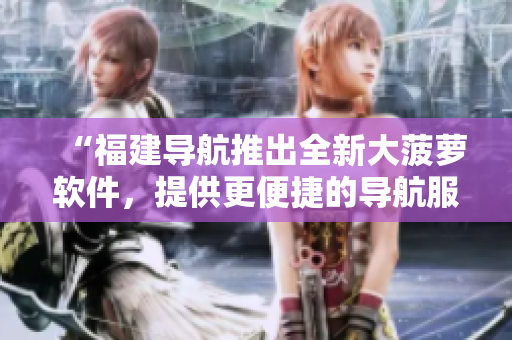 “福建導航推出全新大菠蘿軟件，提供更便捷的導航服務！”