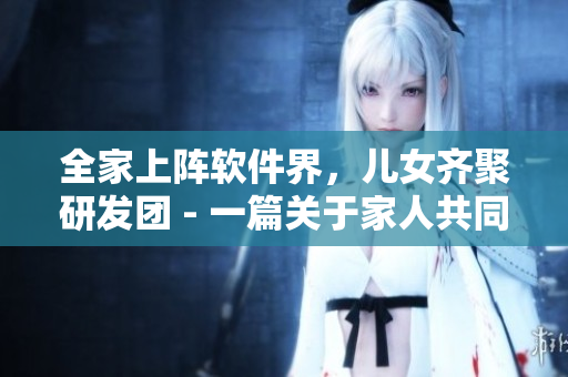 全家上陣軟件界，兒女齊聚研發(fā)團(tuán) - 一篇關(guān)于家人共同研發(fā)軟件的報道