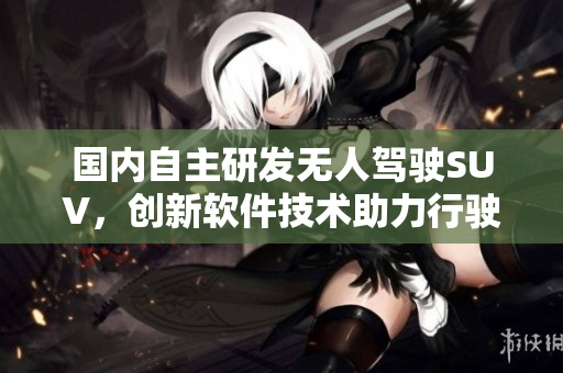國內(nèi)自主研發(fā)無人駕駛SUV，創(chuàng)新軟件技術助力行駛安全！