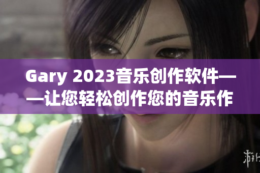 Gary 2023音樂創(chuàng)作軟件——讓您輕松創(chuàng)作您的音樂作品