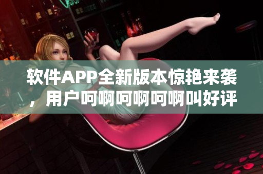 軟件APP全新版本驚艷來(lái)襲，用戶呵啊呵啊呵啊叫好評(píng)如潮！