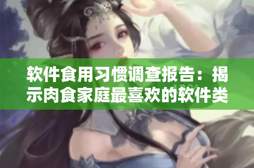軟件食用習(xí)慣調(diào)查報告：揭示肉食家庭最喜歡的軟件類型和使用方式