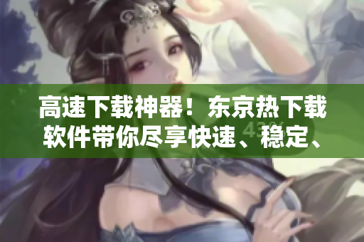 高速下載神器！東京熱下載軟件帶你盡享快速、穩(wěn)定、安全的下載體驗！