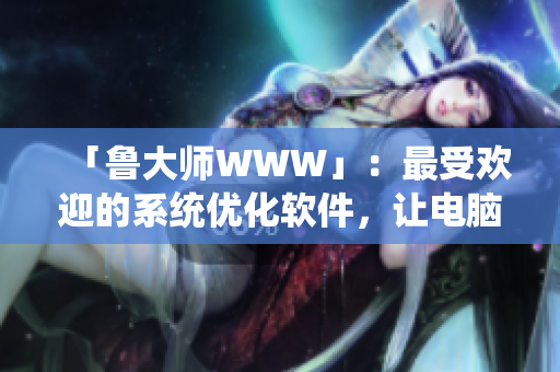 「魯大師WWW」：最受歡迎的系統(tǒng)優(yōu)化軟件，讓電腦速度飛快