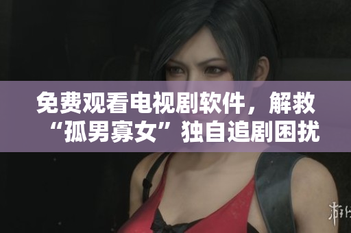 免費觀看電視劇軟件，解救“孤男寡女”獨自追劇困擾