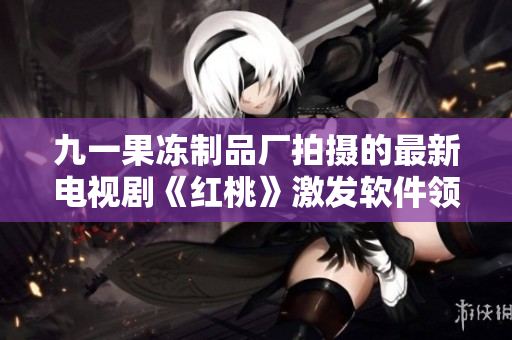 九一果凍制品廠拍攝的最新電視劇《紅桃》激發(fā)軟件領(lǐng)域的創(chuàng)新思維