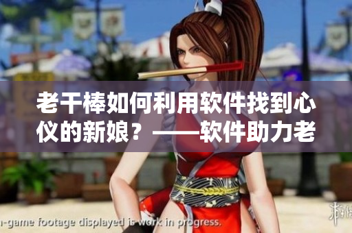 老干棒如何利用軟件找到心儀的新娘？——軟件助力老農(nóng)民尋找真愛(ài)