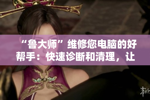 “魯大師”維修您電腦的好幫手：快速診斷和清理，讓您的電腦像新的一樣！