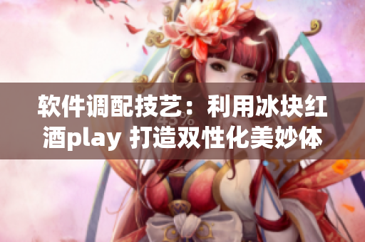 軟件調(diào)配技藝：利用冰塊紅酒play 打造雙性化美妙體驗(yàn)