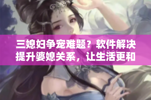 三媳婦爭寵難題？軟件解決提升婆媳關系，讓生活更和諧