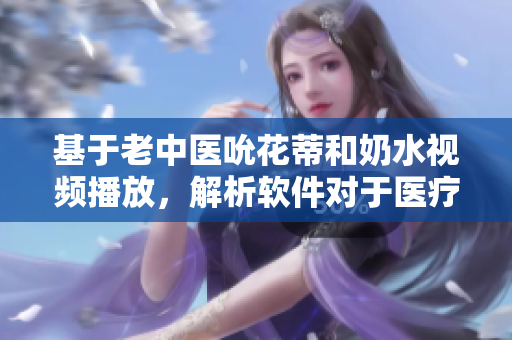基于老中醫(yī)吮花蒂和奶水視頻播放，解析軟件對于醫(yī)療相關視頻的重要性