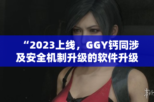 “2023上線，GGY鈣同涉及安全機(jī)制升級(jí)的軟件升級(jí)版發(fā)布”
