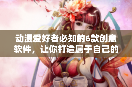 動(dòng)漫愛(ài)好者必知的6款創(chuàng)意軟件，讓你打造屬于自己的二次元世界