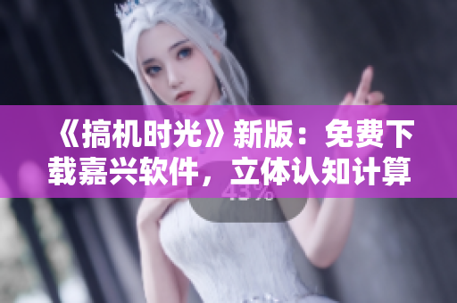 《搞機時光》新版：免費下載嘉興軟件，立體認知計算機技術(shù)進展！