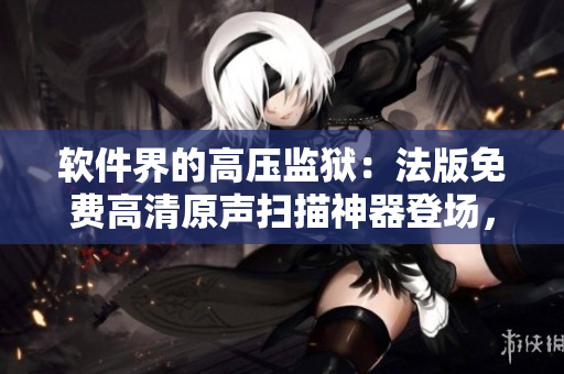 軟件界的高壓監(jiān)獄：法版免費高清原聲掃描神器登場，質(zhì)量星級滿分！