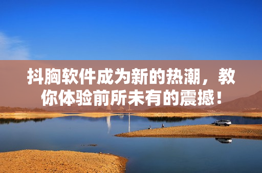 抖胸軟件成為新的熱潮，教你體驗前所未有的震撼！