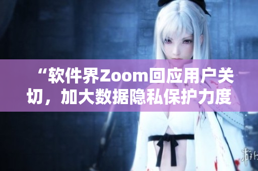 “軟件界Zoom回應(yīng)用戶關(guān)切，加大數(shù)據(jù)隱私保護(hù)力度”