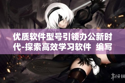 優(yōu)質(zhì)軟件型號(hào)引領(lǐng)辦公新時(shí)代-探索高效學(xué)習(xí)軟件  編寫文章指南