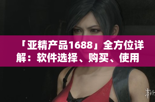 「亞精產(chǎn)品1688」全方位詳解：軟件選擇、購買、使用等實用經(jīng)驗！