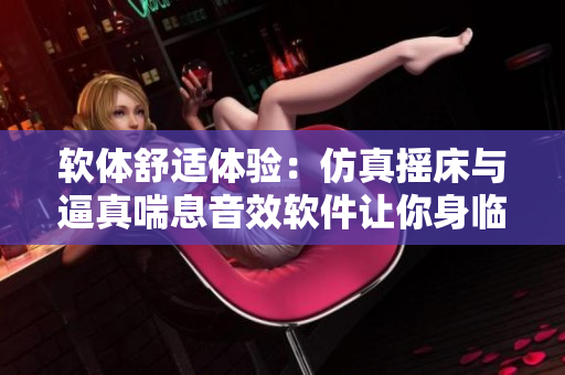 軟體舒適體驗(yàn)：仿真搖床與逼真喘息音效軟件讓你身臨其境