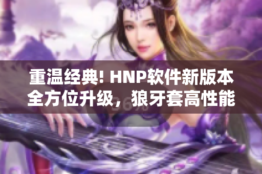 重溫經(jīng)典! HNP軟件新版本全方位升級(jí)，狼牙套高性能助您工作再創(chuàng)佳績(jī)！