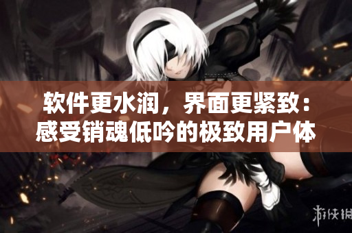 軟件更水潤，界面更緊致：感受銷魂低吟的極致用戶體驗