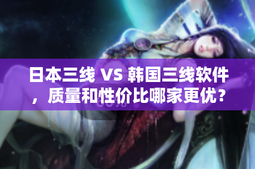 日本三線 VS 韓國三線軟件，質(zhì)量和性價比哪家更優(yōu)？