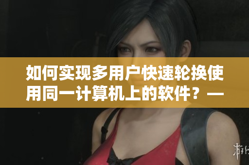 如何實(shí)現(xiàn)多用戶快速輪換使用同一計(jì)算機(jī)上的軟件？——簡(jiǎn)潔實(shí)用的軟件輪換教程