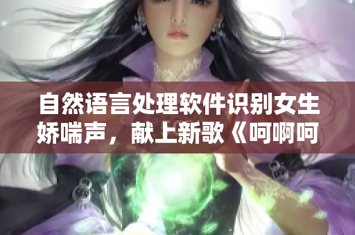 自然語言處理軟件識(shí)別女生嬌喘聲，獻(xiàn)上新歌《呵啊呵啊呵啊》