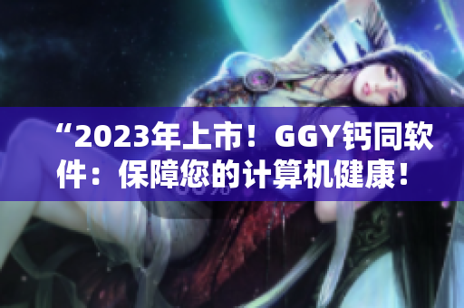 “2023年上市！GGY鈣同軟件：保障您的計(jì)算機(jī)健康！”