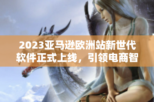 2023亞馬遜歐洲站新世代軟件正式上線，引領(lǐng)電商智能化