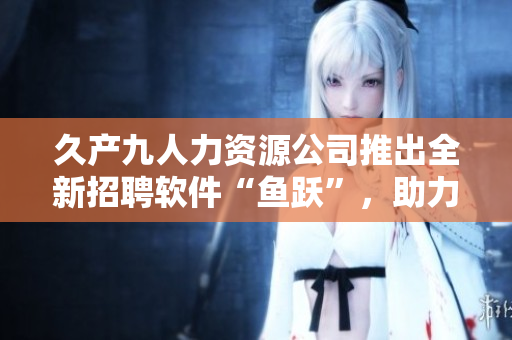 久產(chǎn)九人力資源公司推出全新招聘軟件“魚躍”，助力企業(yè)招聘管理！