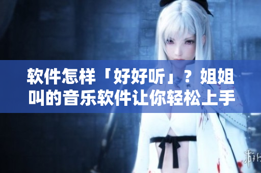 軟件怎樣「好好聽」？姐姐叫的音樂軟件讓你輕松上手