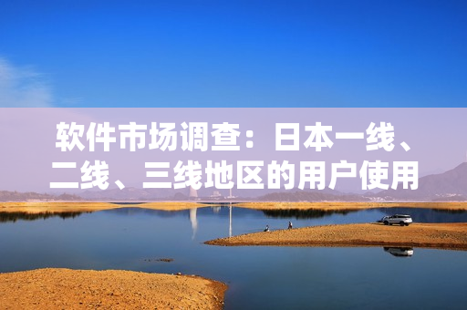 軟件市場調(diào)查：日本一線、二線、三線地區(qū)的用戶使用習慣和需求有何不同？