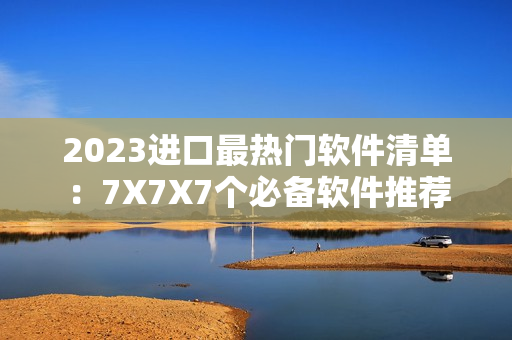 2023進(jìn)口最熱門軟件清單：7X7X7個(gè)必備軟件推薦