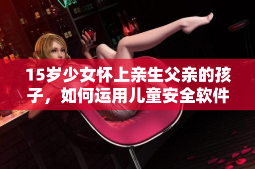 15歲少女懷上親生父親的孩子，如何運用兒童安全軟件避免家庭暴力和性侵？