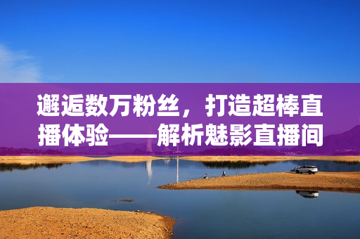 邂逅數(shù)萬(wàn)粉絲，打造超棒直播體驗(yàn)——解析魅影直播間軟件的優(yōu)勢(shì)