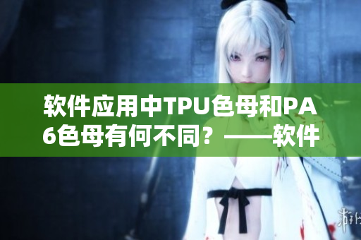 軟件應(yīng)用中TPU色母和PA6色母有何不同？——軟件編輯深度解析