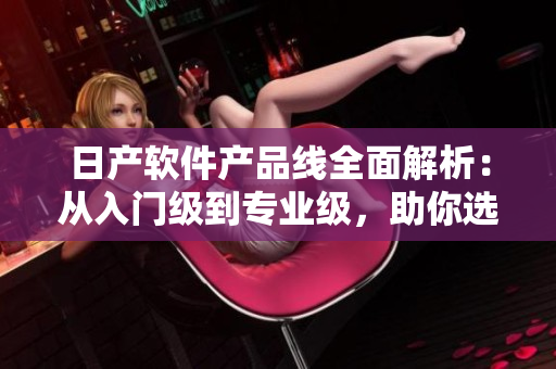 日產(chǎn)軟件產(chǎn)品線全面解析：從入門級到專業(yè)級，助你選擇最適合的軟件！