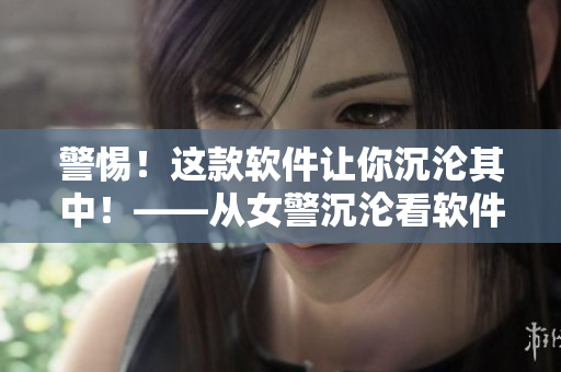 警惕！這款軟件讓你沉淪其中！——從女警沉淪看軟件誘惑和控制