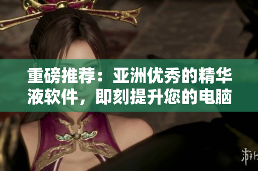 重磅推薦：亞洲優(yōu)秀的精華液軟件，即刻提升您的電腦細胞能量