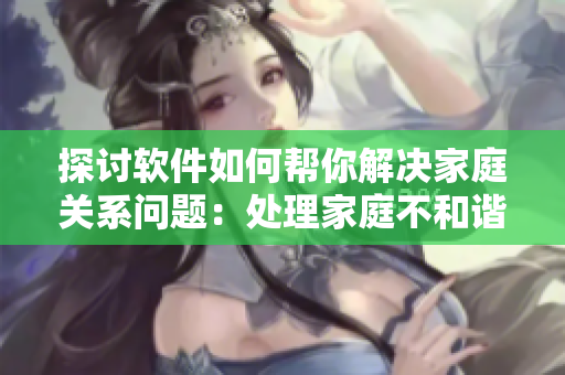 探討軟件如何幫你解決家庭關系問題：處理家庭不和諧的6個技巧