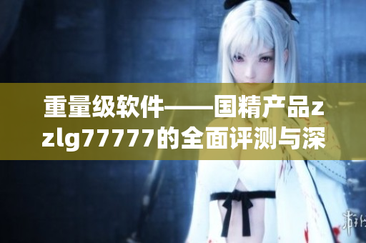 重量級(jí)軟件——國(guó)精產(chǎn)品zzlg77777的全面評(píng)測(cè)與深度剖析