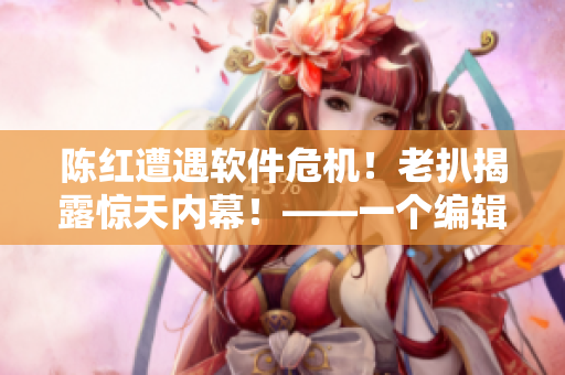 陳紅遭遇軟件危機(jī)！老扒揭露驚天內(nèi)幕！——一個(gè)編輯的視角