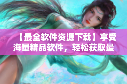 【最全軟件資源下載】享受海量精品軟件，輕松獲取最新版！