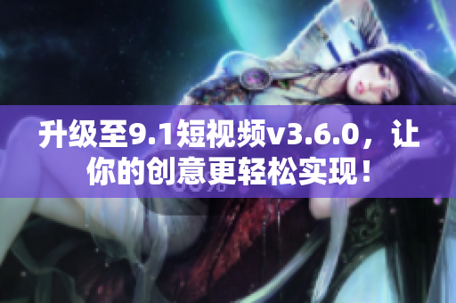 升級至9.1短視頻v3.6.0，讓你的創(chuàng)意更輕松實現(xiàn)！